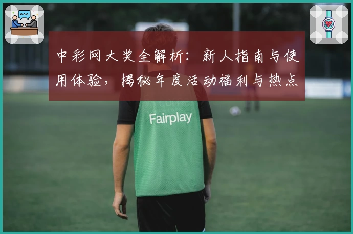 中彩网大奖全解析：新人指南与使用体验，揭秘年度活动福利与热点功能亮点