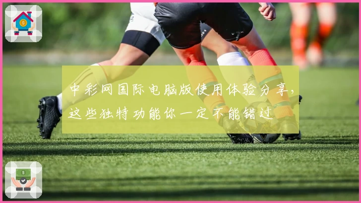 中彩网国际电脑版使用体验分享,这些独特功能你一定不能错过