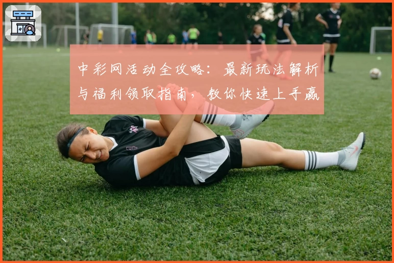 中彩网活动全攻略：最新玩法解析与福利领取指南，教你快速上手赢取更多惊喜