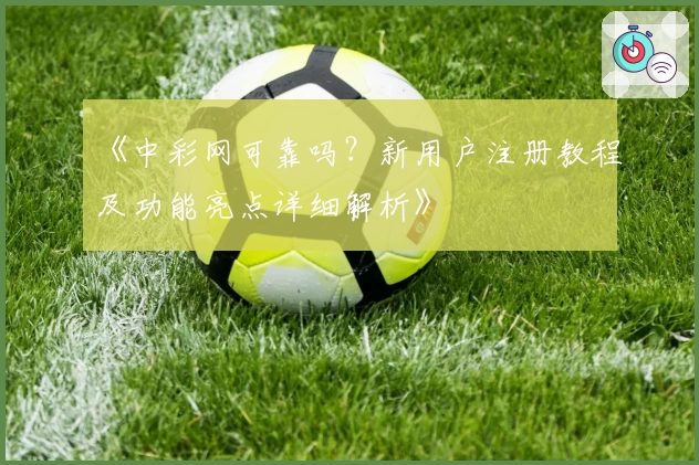 《中彩网可靠吗？新用户注册教程及功能亮点详细解析》