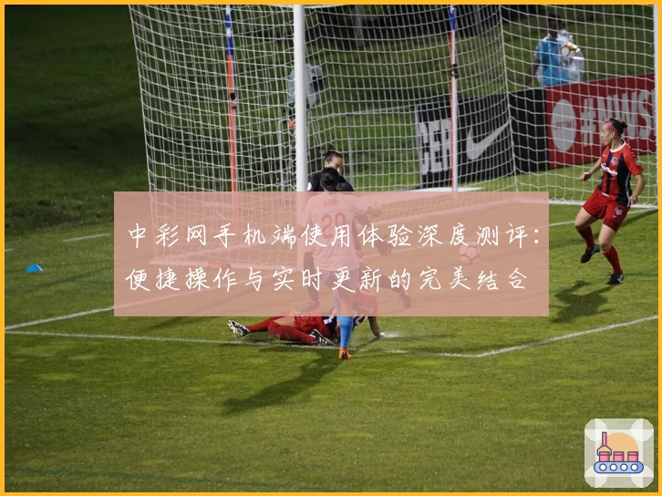中彩网手机端使用体验深度测评：便捷操作与实时更新的完美结合