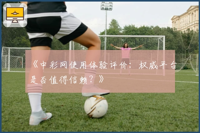 《中彩网使用体验评价：权威平台是否值得信赖？》