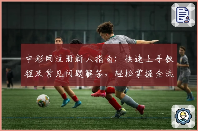 中彩网注册新人指南：快速上手教程及常见问题解答，轻松掌握全流程步骤