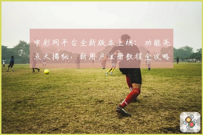 中彩网平台全新版本上线:功能亮点大揭秘,新用户注册教程全攻略