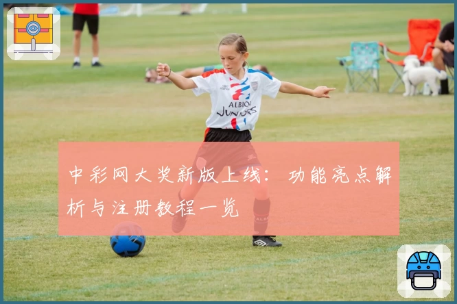 中彩网大奖新版上线:功能亮点解析与注册教程一览