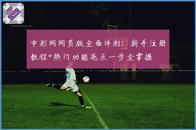 中彩网网页版全面评测：新手注册教程+热门功能亮点一步全掌握