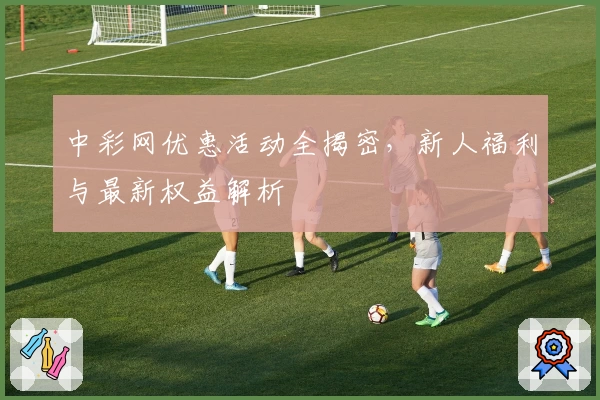 中彩网优惠活动全揭密，新人福利与最新权益解析
