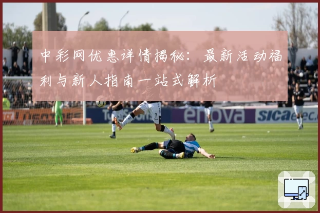 中彩网优惠详情揭秘:最新活动福利与新人指南一站式解析