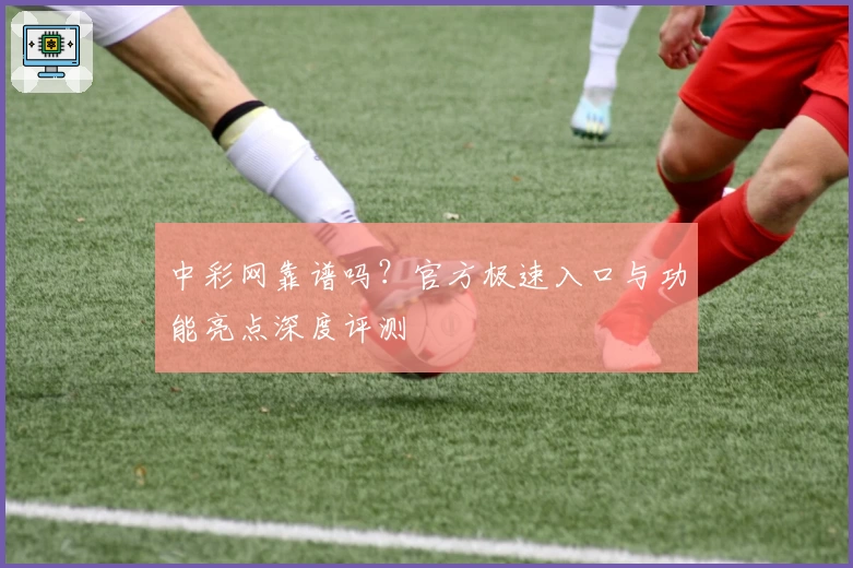 中彩网靠谱吗?官方极速入口与功能亮点深度评测