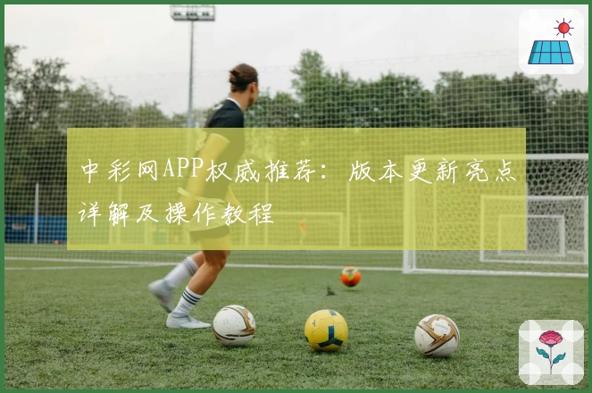 中彩网APP权威推荐:版本更新亮点详解及操作教程