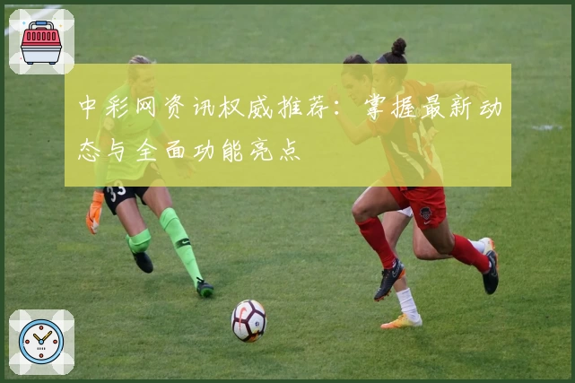 中彩网资讯权威推荐：掌握最新动态与全面功能亮点