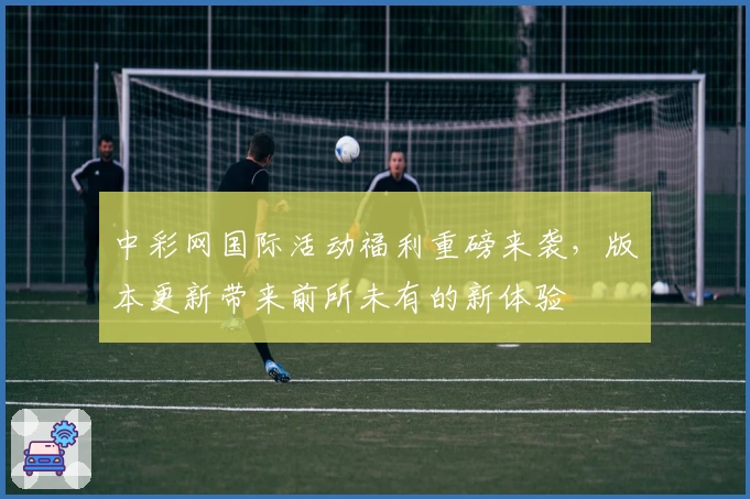 中彩网国际活动福利重磅来袭，版本更新带来前所未有的新体验