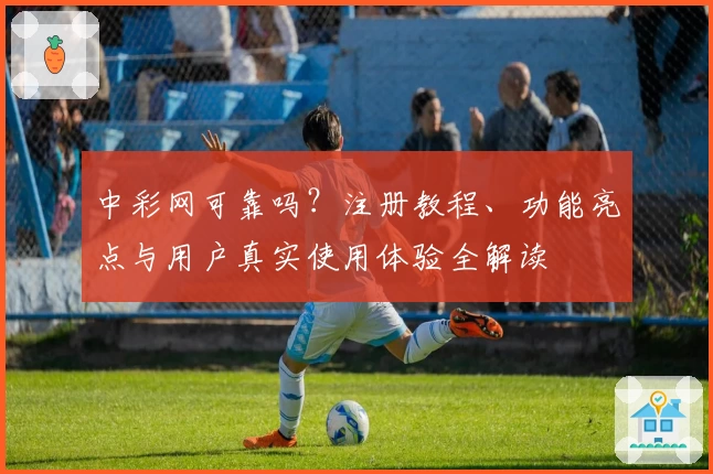 中彩网可靠吗?注册教程、功能亮点与用户真实使用体验全解读