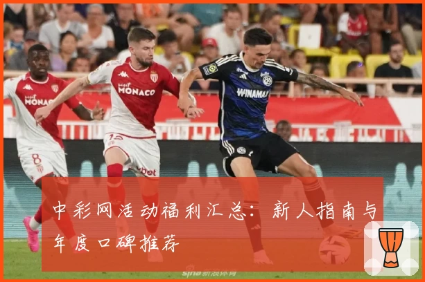 中彩网活动福利汇总:新人指南与年度口碑推荐