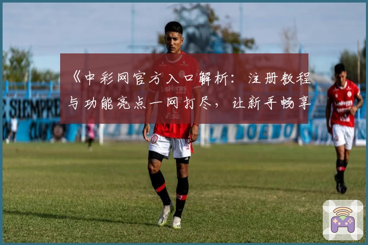 《中彩网官方入口解析：注册教程与功能亮点一网打尽，让新手畅享无忧体验》