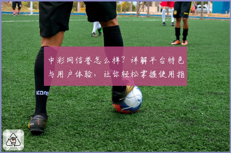 中彩网信誉怎么样?详解平台特色与用户体验,让你轻松掌握使用指南