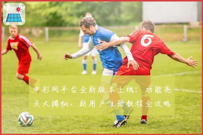 中彩网平台全新版本上线：功能亮点大揭秘，新用户注册教程全攻略