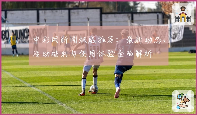 中彩网新闻权威推荐：最新动态、活动福利与使用体验全面解析