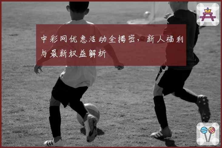 中彩网优惠活动全揭密，新人福利与最新权益解析