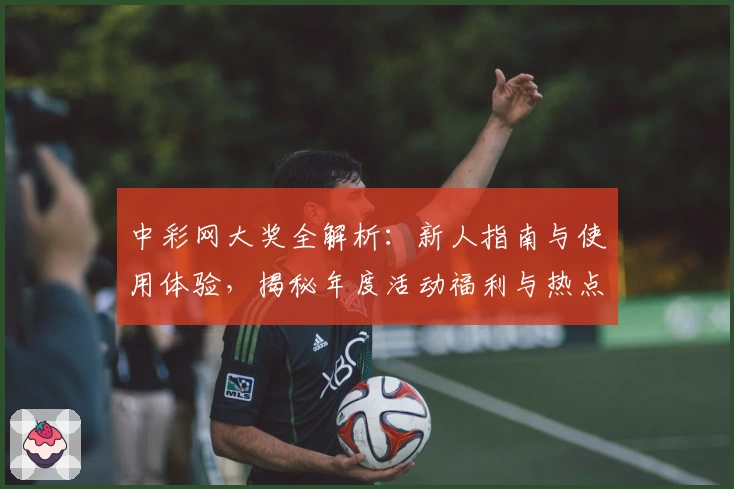 中彩网大奖全解析：新人指南与使用体验，揭秘年度活动福利与热点功能亮点