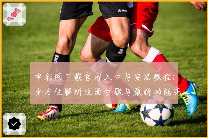 中彩网下载官方入口与安装教程：全方位解析注册步骤与最新功能亮点