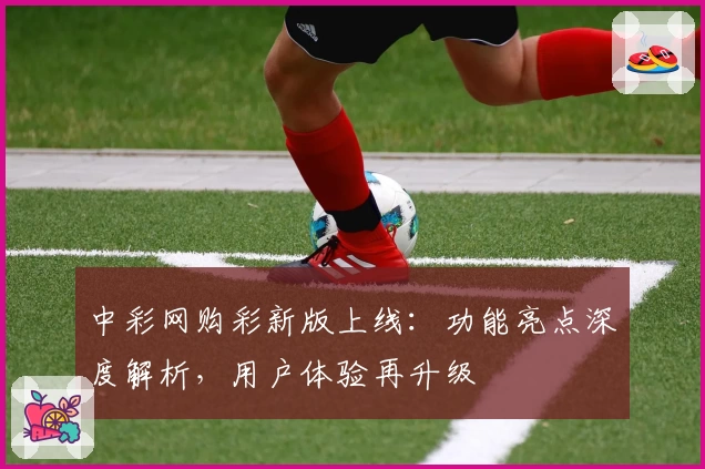 中彩网购彩新版上线：功能亮点深度解析，用户体验再升级