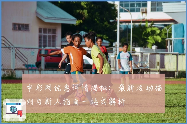 中彩网优惠详情揭秘:最新活动福利与新人指南一站式解析