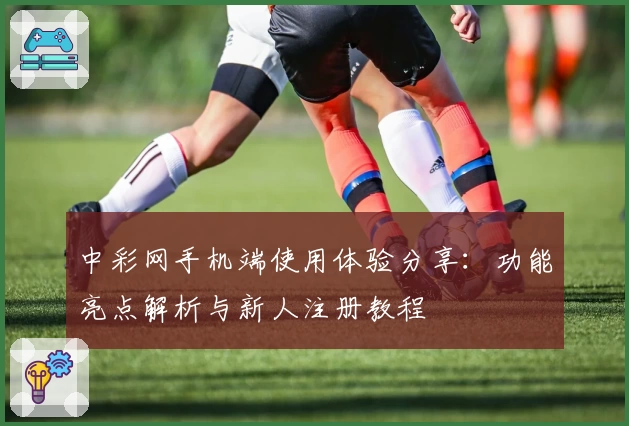 中彩网手机端使用体验分享：功能亮点解析与新人注册教程