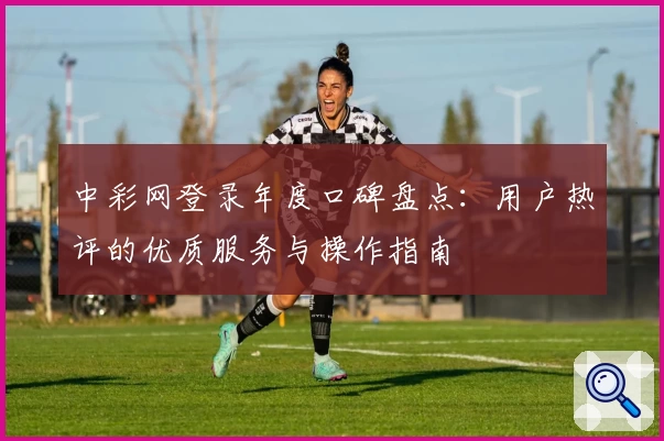 中彩网登录年度口碑盘点：用户热评的优质服务与操作指南