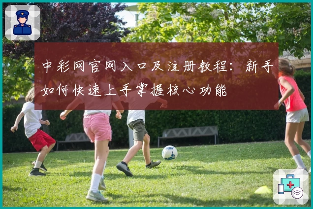 中彩网官网入口及注册教程：新手如何快速上手掌握核心功能