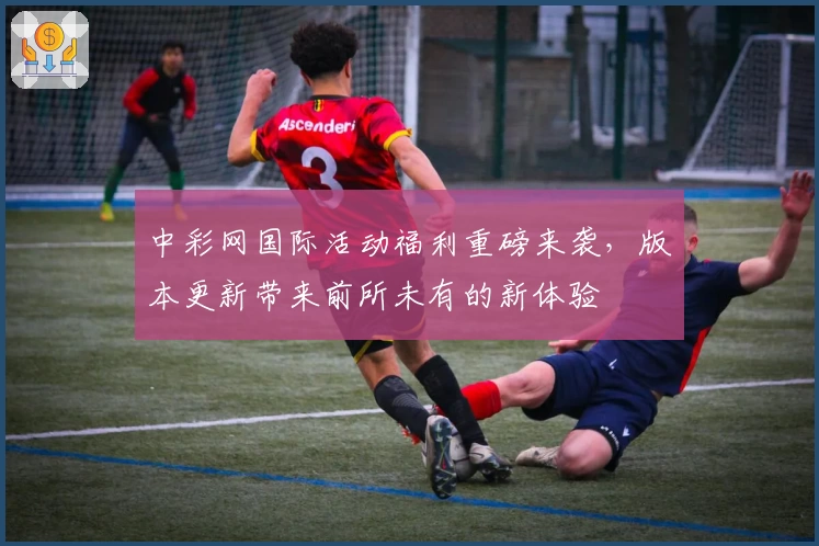 中彩网国际活动福利重磅来袭，版本更新带来前所未有的新体验